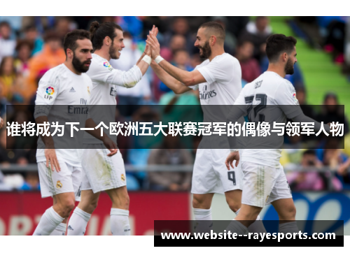 谁将成为下一个欧洲五大联赛冠军的偶像与领军人物 谁将成为下一个欧洲五大联赛冠军的偶像与领军人物