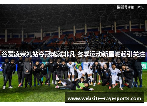 谷爱凌崇礼站夺冠成就非凡 冬季运动新星崛起引关注