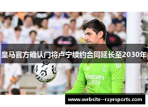 皇马官方确认门将卢宁续约合同延长至2030年 皇马官方确认门将卢宁续约合同延长至2030年