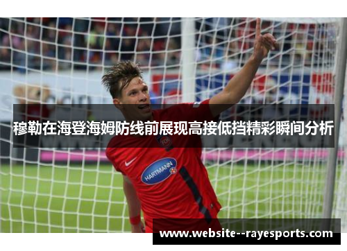 穆勒在海登海姆防线前展现高接低挡精彩瞬间分析 穆勒在海登海姆防线前展现高接低挡精彩瞬间分析
