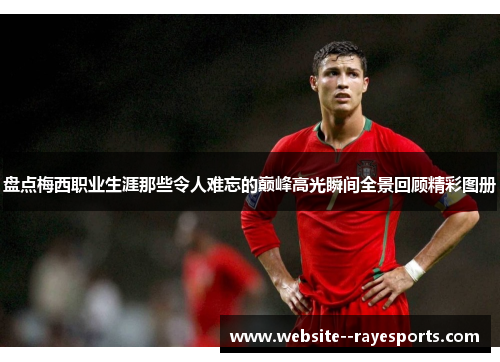 盘点梅西职业生涯那些令人难忘的巅峰高光瞬间全景回顾精彩图册 盘点梅西职业生涯那些令人难忘的巅峰高光瞬间全景回顾精彩图册