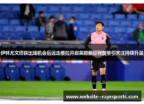 伊林尤文终获出场机会后远走维拉开启英超新征程前景引关注持续升温