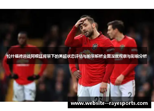 拉什福德迎战阿根廷背景下的英超状态评估与前景解析全面深度观察与影响分析